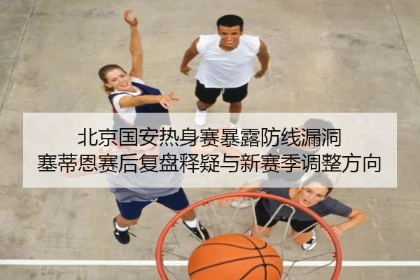 北京国安热身赛暴露防线漏洞 塞蒂恩赛后复盘释疑与新赛季调整方向